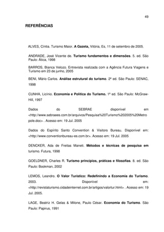 49
REFERÊNCIAS
ALVES, Cíntia. Turismo Maior. A Gazeta, Vitória, Es, 11 de setembro de 2005.
ANDRADE, José Vicente de. Turismo fundamentos e dimensões. 5. ed. São
Paulo: Ática, 1998
BARROS, Bianca Velozo. Entrevista realizada com a Agência Futura Viagens e
Turismo em 23 de junho, 2005
BENI, Mário Carlos. Análise estrutural do turismo. 2ª ed. São Paulo: SENAC,
1998
CUNHA, Licínio. Economia e Política do Turismo. 1ª ed. São Paulo: McGraw-
Hill, 1997
Dados do SEBRAE disponível em
<http://www.sebraees.com.br/arquivos/Pesquisa%20Turismo%202005%20Metro
pole.doc> . Acesso em: 19 Jul. 2005
Dados do Espírito Santo Convention & Visitors Bureau. Disponível em:
<http://www.conventionbureau-es.com.br>. Acesso em: 19 Jul. 2005
DENCKER, Ada de Freitas Maneti. Métodos e técnicas de pesquisa em
turismo. Futura, 1998
GOELDNER, Charles R. Turismo princípios, práticas e filosofias. 8. ed. São
Paulo: Bookman, 2002
LEMOS, Leandro. O Valor Turístico: Redefinindo a Economia do Turismo.
2003. Disponível em:
<http://revistaturismo.cidadeinternet.com.br/artigos/valortur.html> . Acesso em: 19
Jul. 2005.
LAGE, Beatriz H. Gelas & Milone, Paulo César. Economia do Turismo. São
Paulo: Papirus, 1991
 