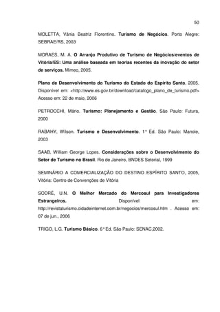 50
MOLETTA, Vânia Beatriz Florentino. Turismo de Negócios. Porto Alegre:
SEBRAE/RS, 2003
MORAES, M. A. O Arranjo Produtivo de Turismo de Negócios/eventos de
Vitória/ES: Uma análise baseada em teorias recentes da inovação do setor
de serviços. Mimeo, 2005.
Plano de Desenvolvimento do Turismo do Estado do Espírito Santo, 2005.
Disponível em: <http://www.es.gov.br/download/catalogo_plano_de_turismo.pdf>
Acesso em: 22 de maio, 2006
PETROCCHI, Mário. Turismo: Planejamento e Gestão. São Paulo: Futura,
2000
RABAHY, Wilson. Turismo e Desenvolvimento. 1° Ed. São Paulo: Manole,
2003
SAAB, William George Lopes. Considerações sobre o Desenvolvimento do
Setor de Turismo no Brasil. Rio de Janeiro, BNDES Setorial, 1999
SEMINÁRIO A COMERCIALIZAÇÃO DO DESTINO ESPÍRITO SANTO, 2005,
Vitória: Centro de Convenções de Vitória
SODRÉ, U.N. O Melhor Mercado do Mercosul para Investigadores
Estrangeiros. Disponível em:
http://revistaturismo.cidadeinternet.com.br/negocios/mercosul.htm . Acesso em:
07 de jun., 2006
TRIGO, L.G. Turismo Básico. 6°Ed. São Paulo: SENAC,2002.
 