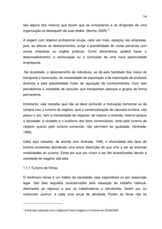 14
são alguns dos motivos que fazem que os funcionários e os dirigentes de uma
organização se desloquem de suas sedes. (Barros, 2005) 2
.
A viagem com objetivo profissional ocupa, cada vez mais, espaços nas empresas,
pois, ao efetuar os deslocamentos, surge a possibilidade de novas parcerias com
outras empresas ou órgãos públicos. Como decorrência, poderá haver o
desencadeamento, a continuação ou a conclusão de uma nova oportunidade
empresarial.
Na atualidade, o deslocamento de indivíduos, se dá pela facilidade dos meios de
transporte e locomoção, da necessidade de exportação e de importação de produtos
diversos e pela possibilidade maior de aquisição de conhecimentos. Com isso
percebemos a variedade de veículos, que transportam pessoas e grupos de forma
permanente.
Entretanto, vale ressaltar que não se deve confundir a motivação comercial ou de
compra com o turismo de negócio, pois a comercialização de natureza turística, não
possui o ato, nem a mentalidade de negociar, de realizar a revenda, mesmo porque
a tipicidade, a raridade e o exotismo dos bens comerciáveis, tanto pelo turismo de
negócio quanto pelo turismo comercial, não permitem tal igualdade. (Andrade,
1995).
Cabe aqui ressaltar, de acordo com Andrade, 1995, a diversidade dos tipos de
turismo existentes abordando uma breve descrição do que viria a ser as diversas
modalidades do turismo. Estas por sua vez viriam a ser tão diversificadas devido a
variedade de viagens, são eles:
1.1.1 Turismo de Férias
O fenômeno férias é um hábito da sociedade, seja espontânea ou por prescrição
legal. São dias seguidos caracterizados pela cessação do trabalho habitual,
destinados ao repouso a que os trabalhadores e estudantes, fazem jus, ou
costumam usufruir, a cada ciclo anual de atividade. Porém as férias não se
2
Entrevista realizada com a Agência Futura Viagens e Turismo em 23/06/2005
 