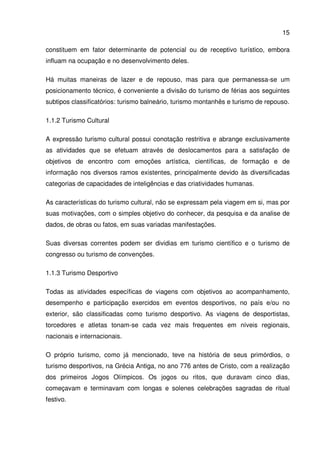15
constituem em fator determinante de potencial ou de receptivo turístico, embora
influam na ocupação e no desenvolvimento deles.
Há muitas maneiras de lazer e de repouso, mas para que permanessa-se um
posicionamento técnico, é conveniente a divisão do turismo de férias aos seguintes
subtipos classificatórios: turismo balneário, turismo montanhês e turismo de repouso.
1.1.2 Turismo Cultural
A expressão turismo cultural possui conotação restritiva e abrange exclusivamente
as atividades que se efetuam através de deslocamentos para a satisfação de
objetivos de encontro com emoções artística, científicas, de formação e de
informação nos diversos ramos existentes, principalmente devido às diversificadas
categorias de capacidades de inteligências e das criatividades humanas.
As características do turismo cultural, não se expressam pela viagem em si, mas por
suas motivações, com o simples objetivo do conhecer, da pesquisa e da analise de
dados, de obras ou fatos, em suas variadas manifestações.
Suas diversas correntes podem ser dividias em turismo científico e o turismo de
congresso ou turismo de convenções.
1.1.3 Turismo Desportivo
Todas as atividades específicas de viagens com objetivos ao acompanhamento,
desempenho e participação exercidos em eventos desportivos, no país e/ou no
exterior, são classificadas como turismo desportivo. As viagens de desportistas,
torcedores e atletas tonam-se cada vez mais frequentes em níveis regionais,
nacionais e internacionais.
O próprio turismo, como já mencionado, teve na história de seus primórdios, o
turismo desportivos, na Grécia Antiga, no ano 776 antes de Cristo, com a realização
dos primeiros Jogos Olímpicos. Os jogos ou ritos, que duravam cinco dias,
começavam e terminavam com longas e solenes celebrações sagradas de ritual
festivo.
 