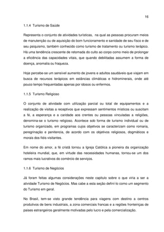 16
1.1.4 Turismo de Saúde
Representa o conjunto de atividades turísticas, na qual as pessoas procuram meios
de manutenção ou de aquisição do bom funcionamento e sanidade de seu físco e de
seu psiquismo, também conhecido como turismo de tratamento ou turismo terápico.
Há uma tendência crescente de retomada do culto ao corpo como meio de prolongar
a eficiência das capacidades vitais, que quando debilitadas assumem a forma de
doença, anomalia ou fraqueza.
Hoje percebe-se um sensível aumento de jovens e adultos saudáveis que viajam em
busca de recursos terápicos em estâncias climáticas e hidrominerais, onde até
pouco tempo frequentadas apenas por idosos ou enfermos.
1.1.5 Turismo Religioso
O conjunto de atividade com utilização parcial ou total de equipamentos e a
realização de visitas a receptivos que expressam sentimentos místicos ou suscitam
a fé, a esperança e a caridade aos crentes ou pessoas vinculadas a religiões,
denomina-se o turismo religioso. Acontece sob forma de turismo individual ou de
turismo organizado, em programas cujos objetivos se caracterizam como romaria,
peregrinação e penitencia, de acordo com os objetivos religiosos, dogmáticos e
morais dos fiéis visitantes.
Em nome do amor, a fé cristã tornou a Igreja Católica a pioneira da organização
hoteleira mundial, que, em virtude das necessidades humanas, tornou-se um dos
ramos mais lucrativos do comércio de serviços.
1.1.6 Turismo de Negócios
Já foram feitas algumas considerações neste capitulo sobre o que viria a ser a
atividade Turismo de Negócios. Mas cabe a esta seção definí-lo como um segmento
do Turismo em geral.
No Brasil, tem-se visto grande tendência para viagens com destino a centros
produtivos de bens industriais, a zona comerciais francas e a regiões fronteiriças de
paises estrangeiros geralmente motivadas pelo lucro e pela comercialização.
 