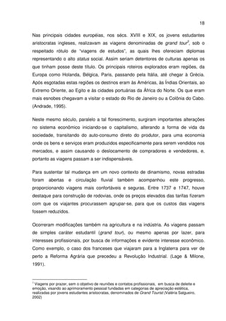 18
Nas principais cidades européias, nos sécs. XVIII e XIX, os jovens estudantes
aristocratas ingleses, realizavam as viagens denominadas de grand tour3
, sob o
respeitado rótulo de “viagens de estudos”, as quais lhes ofereciam diplomas
representando o alto status social. Assim seriam detentores de culturas apenas os
que tinham posse deste título. Os principais roteiros explorados eram regiões, da
Europa como Holanda, Bélgica, Paris, passando pela Itália, até chegar à Grécia.
Após esgotadas estas regiões os destinos eram às Américas, às Índias Orientais, ao
Extremo Oriente, ao Egito e às cidades portuárias da África do Norte. Os que eram
mais esnobes chegavam a visitar o estado do Rio de Janeiro ou a Colônia do Cabo.
(Andrade, 1995).
Neste mesmo século, paralelo a tal florescimento, surgiram importantes alterações
no sistema econômico iniciando-se o capitalismo, alterando a forma de vida da
sociedade, transitando do auto-consumo direto do produtor, para uma economia
onde os bens e serviços eram produzidos especificamente para serem vendidos nos
mercados, e assim causando o deslocamento de compradores e vendedores, e,
portanto as viagens passam a ser indispensáveis.
Para sustentar tal mudança em um novo contexto de dinamismo, novas estradas
foram abertas e circulação fluvial também acompanhou este progresso,
proporcionando viagens mais confortáveis e seguras. Entre 1737 e 1747, houve
destaque para construção de rodovias, onde os preços elevados das tarifas fizeram
com que os viajantes procurassem agrupar-se, para que os custos das viagens
fossem reduzidos.
Ocorreram modificações também na agricultura e na indústria. As viagens passam
de simples caráter estudantil (grand tour), ou mesmo apenas por lazer, para
interesses profissionais, por busca de informações e evidente interesse econômico.
Como exemplo, o caso dos franceses que viajaram para a Inglaterra para ver de
perto a Reforma Agrária que precedeu a Revolução Industrial. (Lage & Milone,
1991).
3
Viagens por prazer, sem o objetivo de reuniões e contatos profissionais, em busca de deleite e
emoção, visando ao aprimoramento pessoal fundadas em categorias de apreciação estética,
realizadas por jovens estudantes aristocratas, denominados de Grand Tourist (Valéria Salgueiro,
2002)
 