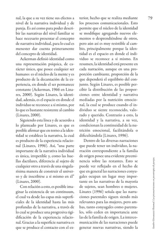 SandroGiovanazziRetamal.Laspsiconarracionesenpsicoterapiadeparejas.
79nal, la que a su vez tiene sus efectos a
nivel de la narrativa individual y de
pareja. Es así como para poder descri-
bir las narrativas del nivel familiar se
hace necesario presentar el concepto
de narrativa individual, para lo cual es
menester dar cuenta primeramente
del concepto de identidad.
Ackerman definió identidad como
una representación psíquica, de ca-
rácter único, que posee cualquier ser
humano: es el núcleo de la mente y es
producto de la decantación de la ex-
periencia, en donde el ser permanece
constante (Ackerman, 1966 en Lina-
res, 2000). Según Linares, la identi-
dad, además, es el espacio en donde el
individuo se reconoce a sí mismo, por
lo que es bastante resistente al cambio
(Linares, 2000).
Siguiendo esta línea y de acuerdo a
lo planteado por Linares, es que es
posible afirmar que en torno a la iden-
tidad se establece la narrativa, la cual
es producto de la experiencia relacio-
nal (Linares, 1996). Así, “una parte
importante de la narrativa individual
es única, irrepetible y, como las hue-
llas dactilares, diferencia al sujeto de
cualquier otro a través de una singula-
rísima manera de construir el univer-
so y de inscribirse a sí mismo en él”
(Linares, 2000).
Con relación a esto, es posible ima-
ginar la existencia de un continuum,
el cual va desde las capas más superfi-
ciales de la identidad hasta las más
profundas de la narrativa, a través de
lo cual se produce una progresiva rigi-
dificación de la experiencia relacio-
nal. Gracias a la superficie narrativa es
que se produce el contacto con el ex-
terior, hecho que se realiza mediante
los procesos comunicacionales. Esto
permite que el núcleo de la identidad
se modifique agregando nuevos ele-
mentos o desprendiéndose de otros,
pero aún así es muy resistible al cam-
bio, principalmente porque la iden-
tidad es el espacio en donde el indi-
viduo se reconoce a sí mismo. En
resumen, la identidad está presente en
cada narración, aunque en una pro-
porción cambiante, proporción de la
que dependerá el equilibrio del con-
junto. Según Linares, es posible per-
cibir la distribución de las propor-
ciones entre identidad y narrativa
mediadas por la nutrición emocio-
nal, la cual se produce cuando el in-
dividuo se siente reconocido, valo-
rado y querido. Contrario a esto, la
identidad y la narrativa, a su vez,
condicionan la continuidad de la nu-
trición emocional, facilitándola o
dificultándola (Linares, 1996).
Dentro de las diversas narraciones
que puede tener un individuo, la na-
rración correspondiente a la familia
de origen posee una evidente preemi-
nencia sobre las restantes. Esto se
puede ver reflejado en el hecho de
que en general las narraciones conyu-
gales ocupan un lugar muy impor-
tante en las narrativas de la mayoría
de sujetos, sean hombres o mujeres.
Linares (1996) señala que las narra-
ciones parentales siguen siendo más
relevantes para las mujeres, pero am-
bas, tanto conyugales como parenta-
les, sólo ceden en importancia ante
las de la familia de origen. La interco-
municación de las narraciones puede
generar nuevas narrativas, siendo la
redes26_07_075_086.indd 79 20/02/12 12:55
 