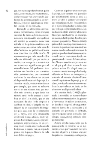 Redes,Diciembre2011
82 gía, nos enseña a poder observar, quién
relata, cómo relata, qué relata (trama),
qué personajes van apareciendo, cua-
les son las escenas centrales y las peri-
féricas, cómo los personajes se enro-
lan (entran) en sus roles, etc.
Tomando los elementos anterior-
mente mencionados, en las primeras
sesiones de pareja debemos centrar-
nos en la construcción que realizan
del motivo de consulta, desde una
mirada en las psiconarraciones, nos
enfocaremos en cómo cada uno de
ellos “defiende su guión”, o si busca
una conexión con el/la otra/o. Al
momento en que cada uno de ellos
relata su visión del por qué están en
sesión, van a empezar a mostrarnos
sus temas más significativos para el
entendimiento del problema. Asi-
mismo, nos llevarán a una construc-
ción psiconarrativa, que conectará
cada uno de sus relatos con escenas
de la propia historia de la pareja. Lo
anterior sucede, cuando mencionan
por ejemplo, que antes su relación
no era de esa manera, sino que mu-
cho más cariñosa, y que desde un
tiempo atrás “todo empezó a cam-
biar en ellos”. Sin duda, que en esa
narración de que “todo empezó a
cambiar en ellos”, se cargará esta na-
rración de un sin número de imáge-
nes para cada uno de los miembros
de la pareja, que sería interesante
desde una mirada clínica, poder ex-
plorar. Esas imágenes, como mencio-
nábamos anteriormente, en un pri-
mer plano estarán conectadas con la
historia de la pareja, y en un segundo
plano, con la propia historia de cada
uno de los cónyuges.
Como en el primer encuentro con
la pareja, casi siempre está pauteado
por el sufrimiento actual de esta, y a
través de ello el carácter de urgente
que toma la sesión, nos focalizaremos
en el momento actual de la pareja más
que trabajar con la línea histórica. Sin
duda que podrán aparecer elementos
históricos significativos, sin embargo,
es recomendable poder dejarlos para
sesiones posteriores. nuestro interés
primordial en estos primeros encuen-
tros con la pareja será co-construir un
cuento donde ambos miembros de la
pareja se puedan visualizar como acto-
res relevantes, y no como simples es-
pectadores del cuento del otro miem-
bro.nuestraatenciónserápermanente
en el qué y el cómo relatan lo que
quieren relatar. En el qué, nos cen-
traremos en esos temas que le dan sig-
nificados o formas de interpretar y
entender el mundo relacional/emo-
cional/cognitivo en la pareja, y en el
cómo, nos focalizaremos en cómo re-
latan lo que relatan, es decir, en los
elementos analógicos del relato.
A lo anterior, Sluzki (1995) ha plan-
teado la necesidad en nuestro diseño
del encuentro terapéutico, de generar
y representar los relatos dominantes,
en donde el terapeuta obtenga infor-
mación acerca de la naturaleza y el
contexto del problema o conflicto,
sus principales temas asociados, per-
sonajes, lógica, ética y corolario com-
portamental.
¿Cómo será la escena/texto que la
pareja puede co-construir de su mo-
mento actual que vivencian? Este será
nuestro objetivo a trabajar durante
los primeros encuentros con la pareja,
redes26_07_075_086.indd 82 20/02/12 12:55
 