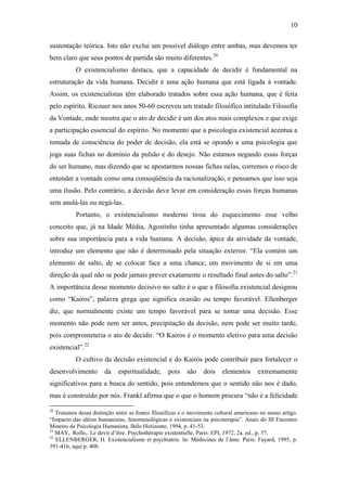 10

sustentação teórica. Isto não exclui um possível diálogo entre ambas, mas devemos ter
bem claro que seus pontos de partida são muito diferentes.20
           O existencialismo destaca, que a capacidade de decidir é fundamental na
estruturação da vida humana. Decidir é uma ação humana que está ligada à vontade.
Assim, os existencialistas têm elaborado tratados sobre essa ação humana, que é feita
pelo espírito. Ricouer nos anos 50-60 escreveu um tratado filosófico intitulado Filosofia
da Vontade, onde mostra que o ato de decidir é um dos atos mais complexos e que exige
a participação essencial do espírito. No momento que a psicologia existencial acentua a
tomada de consciência do poder de decisão, ela está se opondo a uma psicologia que
joga suas fichas no domínio da pulsão e do desejo. Não estamos negando essas forças
do ser humano, mas dizendo que se apostarmos nossas fichas nelas, corremos o risco de
entender a vontade como uma conseqüência da racionalização, e pensamos que isso seja
uma ilusão. Pelo contrário, a decisão deve levar em consideração essas forças humanas
sem anulá-las ou negá-las.
           Portanto, o existencialismo moderno tirou do esquecimento esse velho
conceito que, já na Idade Média, Agostinho tinha apresentado algumas considerações
sobre sua importância para a vida humana. A decisão, ápice da atividade da vontade,
introduz um elemento que não é determinado pela situação exterior. “Ela contém um
elemento de salto, de se colocar face a uma chance, um movimento de si em uma
direção da qual não se pode jamais prever exatamente o resultado final antes do salto”.21
A importância desse momento decisivo no salto é o que a filosofia existencial designou
como “Kairos”, palavra grega que significa ocasião ou tempo favorável. Ellenberger
diz, que normalmente existe um tempo favorável para se tomar uma decisão. Esse
momento não pode nem ser antes, precipitação da decisão, nem pode ser muito tarde,
pois comprometeria o ato de decidir. “O Kairos é o momento eletivo para uma decisão
existencial”.22
           O cultivo da decisão existencial e do Kairós pode contribuir para fortalecer o
desenvolvimento        da    espiritualidade,     pois    são    dois    elementos      extremamente
significativos para a busca do sentido, pois entendemos que o sentido não nos é dado,
mas é construído por nós. Frankl afirma que o que o homem procura “não é a felicidade

20
   Tratamos dessa distinção entre as fontes filosóficas e o movimento cultural americano no nosso artigo.
“Impacto das idéias humanistas, fenomenológicas e existenciais na psicoterapia”. Anais do III Encontro
Mineiro de Psicologia Humanista, Belo Horizonte, 1994, p. 41-53.
21
   MAY, Rollo,. Le devir d’être. Psychothérapie existentielle, Paris: EPI, 1972, 2a. ed., p. 57.
22
   ELLENBERGER, H. Existencialisme et psychiatrie. In: Médecines de l’âme. Paris: Fayard, 1995, p.
391-416, aqui p. 408.
 