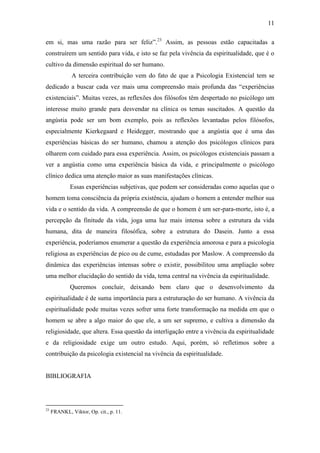 11

em si, mas uma razão para ser feliz”.23 Assim, as pessoas estão capacitadas a
construírem um sentido para vida, e isto se faz pela vivência da espiritualidade, que é o
cultivo da dimensão espiritual do ser humano.
              A terceira contribuição vem do fato de que a Psicologia Existencial tem se
dedicado a buscar cada vez mais uma compreensão mais profunda das “experiências
existenciais”. Muitas vezes, as reflexões dos filósofos têm despertado no psicólogo um
interesse muito grande para desvendar na clínica os temas suscitados. A questão da
angústia pode ser um bom exemplo, pois as reflexões levantadas pelos filósofos,
especialmente Kierkegaard e Heidegger, mostrando que a angústia que é uma das
experiências básicas do ser humano, chamou a atenção dos psicólogos clínicos para
olharem com cuidado para essa experiência. Assim, os psicólogos existenciais passam a
ver a angústia como uma experiência básica da vida, e principalmente o psicólogo
clínico dedica uma atenção maior as suas manifestações clínicas.
             Essas experiências subjetivas, que podem ser consideradas como aquelas que o
homem toma consciência da própria existência, ajudam o homem a entender melhor sua
vida e o sentido da vida. A compreensão de que o homem é um ser-para-morte, isto é, a
percepção da finitude da vida, joga uma luz mais intensa sobre a estrutura da vida
humana, dita de maneira filosófica, sobre a estrutura do Dasein. Junto a essa
experiência, poderíamos enumerar a questão da experiência amorosa e para a psicologia
religiosa as experiências de pico ou de cume, estudadas por Maslow. A compreensão da
dinâmica das experiências intensas sobre o existir, possibilitou uma ampliação sobre
uma melhor elucidação do sentido da vida, tema central na vivência da espiritualidade.
             Queremos concluir, deixando bem claro que o desenvolvimento da
espiritualidade é de suma importância para a estruturação do ser humano. A vivência da
espiritualidade pode muitas vezes sofrer uma forte transformação na medida em que o
homem se abre a algo maior do que ele, a um ser supremo, e cultiva a dimensão da
religiosidade, que altera. Essa questão da interligação entre a vivência da espiritualidade
e da religiosidade exige um outro estudo. Aqui, porém, só refletimos sobre a
contribuição da psicologia existencial na vivência da espiritualidade.


BIBLIOGRAFIA




23
     FRANKL, Viktor, Op. cit., p. 11.
 
