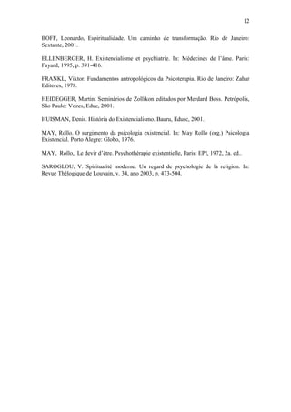 12

BOFF, Leonardo, Espiritualidade. Um caminho de transformação. Rio de Janeiro:
Sextante, 2001.

ELLENBERGER, H. Existencialisme et psychiatrie. In: Médecines de l’âme. Paris:
Fayard, 1995, p. 391-416.

FRANKL, Viktor. Fundamentos antropológicos da Psicoterapia. Rio de Janeiro: Zahar
Editores, 1978.

HEIDEGGER, Martin. Seminários de Zollikon editados por Merdard Boss. Petrópolis,
São Paulo: Vozes, Educ, 2001.

HUISMAN, Denis. História do Existencialismo. Bauru, Edusc, 2001.

MAY, Rollo. O surgimento da psicologia existencial. In: May Rollo (org.) Psicologia
Existencial. Porto Alegre: Globo, 1976.

MAY, Rollo,. Le devir d’être. Psychothérapie existentielle, Paris: EPI, 1972, 2a. ed..

SAROGLOU, V. Spiritualité moderne. Un regard de psychologie de la religion. In:
Revue Thélogique de Louvain, v. 34, ano 2003, p. 473-504.
 