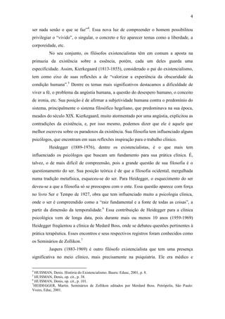 4

ser nada senão o que se faz”4. Essa nova luz de compreender o homem possibilitou
privilegiar o “vivido”, o singular, o concreto e fez aparecer temas como a liberdade, a
corporeidade, etc.
         No seu conjunto, os filósofos existencialistas têm em comum a aposta na
primazia da existência sobre a essência, porém, cada um deles guarda uma
especificidade. Assim, Kierkegaard (1813-1855), considerado o pai do existencialismo,
tem como eixo de suas reflexões a de “valorizar a experiência da obscuridade da
condição humana”.5 Dentre os temas mais significativos destacamos a dificuldade de
viver a fé, o problema da angústia humana, a questão do desespero humano, o conceito
de ironia, etc. Sua posição é de afirmar a subjetividade humana contra o predomínio do
sistema, principalmente o sistema filosófico hegeliano, que predominava na sua época,
meados do século XIX. Kierkegaard, muito atormentado por uma angústia, explicitou as
contradições da existência, e, por isso mesmo, podemos dizer que ele é aquele que
melhor escreveu sobre os paradoxos da existência. Sua filosofia tem influenciado alguns
psicólogos, que encontram em suas reflexões inspiração para o trabalho clínico.
         Heidegger (1889-1976), dentre os existencialistas, é o que mais tem
influenciado os psicólogos que buscam um fundamento para sua prática clínica. É,
talvez, o de mais difícil de compreensão, pois a grande questão de sua filosofia é o
questionamento do ser. Sua posição teórica é de que a filosofia ocidental, mergulhada
numa tradição metafísica, esqueceu-se do ser. Para Heidegger, o esquecimento do ser
deveu-se a que a filosofia só se preocupou com o ente. Essa questão aparece com força
no livro Ser e Tempo de 1927, obra que tem influenciado muito a psicologia clínica,
onde o ser é compreendido como a “raiz fundamental e a fonte de todas as coisas”, a
partir da dimensão da temporalidade.6 Essa contribuição de Heidegger para a clínica
psicológica vem de longa data, pois durante mais ou menos 10 anos (1959-1969)
Heidegger freqüentou a clínica de Medard Boss, onde se debateu questões pertinentes à
prática terapêutica. Esses encontros e seus respectivos registros foram conhecidos como
os Seminários de Zollikon.7
         Jaspers (1883-1969) é outro filósofo existencialista que tem uma presença
significativa no meio clínico, mais precisamente na psiquiatria. Ele era médico e


4
  HUISMAN, Denis. História do Existencialismo. Bauru: Edusc, 2001, p. 8.
5
  HUISMAN, Denis, op. cit., p. 38.
6
  HUISMAN, Denis, op. cit., p. 101.
7
  HEIDEGGER, Martin. Seminários de Zollikon editados por Merdard Boss. Petrópolis, São Paulo:
Vozes, Educ, 2001.
 