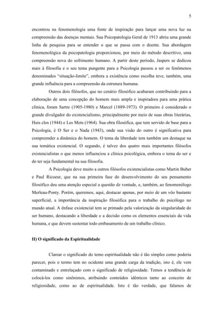 5

encontrou na fenomenologia uma fonte de inspiração para lançar uma nova luz na
compreensão das doenças mentais. Sua Psicopatologia Geral de 1913 abriu uma grande
linha de pesquisa para se entender o que se passa com o doente. Sua abordagem
fenomenológica da psicopatologia proporcionou, por meio do método descritivo, uma
compreensão nova do sofrimento humano. A partir deste período, Jaspers se dedicou
mais à filosofia e o seu tema pungente para a Psicologia passou a ser os fenômenos
denominados “situação-limite”, embora a existência como escolha teve, também, uma
grande influência para a compreensão da estrutura humana.
         Outros dois filósofos, que no cenário filosófico acabaram contribuindo para a
elaboração de uma concepção do homem mais ampla e inspiradora para uma prática
clínica, foram Sartre (1905-1980) e Marcel (1889-1973). O primeiro é considerado o
grande divulgador do existencialismo, principalmente por meio de suas obras literárias,
Huis clos (1944) e Les Mots (1964). Sua obra filosófica, que tem servido de base para a
Psicologia, é O Ser e o Nada (1943), onde sua visão do outro é significativa para
compreender a dinâmica do homem. O tema da liberdade tem também um destaque na
sua temática existencial. O segundo, é talvez dos quatro mais importantes filósofos
existencialistas o que menos influenciou a clínica psicológica, embora o tema do ser e
do ter seja fundamental na sua filosofia.
         A Psicologia deve muito a outros filósofos existencialistas como Martin Buber
e Paul Ricoeur, que na sua primeira fase do desenvolvimento do seu pensamento
filosófico deu uma atenção especial a questão dz vontade, e, também, ao fenomenólogo
Merleau-Ponty. Porém, queremos, aqui, destacar apenas, por meio de um vôo bastante
superficial, a importância da inspiração filosófica para o trabalho do psicólogo no
mundo atual. A ênfase existencial tem se primado pela valorização da singularidade do
ser humano, destacando a liberdade e a decisão como os elementos essenciais da vida
humana, e que devem sustentar todo embasamento de um trabalho clínico.


II) O significado da Espiritualidade


         Clarear o significado do temo espiritualidade não é tão simples como poderia
parecer, pois o termo tem no ocidente uma grande carga da tradição, isto é, ele vem
contaminado e entrelaçado com o significado de religiosidade. Temos a tendência de
colocá-los como sinônimos, atribuindo conteúdos idênticos tanto ao conceito de
religiosidade, como ao de espiritualidade. Isto é tão verdade, que falamos de
 
