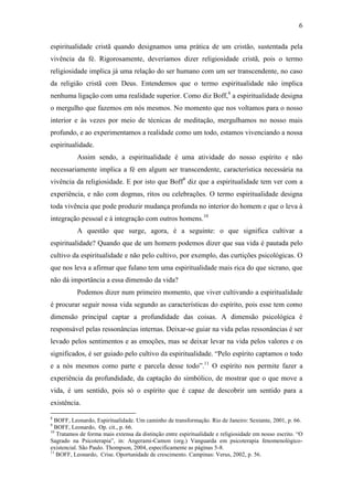 6

espiritualidade cristã quando designamos uma prática de um cristão, sustentada pela
vivência da fé. Rigorosamente, deveríamos dizer religiosidade cristã, pois o termo
religiosidade implica já uma relação do ser humano com um ser transcendente, no caso
da religião cristã com Deus. Entendemos que o termo espiritualidade não implica
nenhuma ligação com uma realidade superior. Como diz Boff,8 a espiritualidade designa
o mergulho que fazemos em nós mesmos. No momento que nos voltamos para o nosso
interior e às vezes por meio de técnicas de meditação, mergulhamos no nosso mais
profundo, e ao experimentamos a realidade como um todo, estamos vivenciando a nossa
espiritualidade.
           Assim sendo, a espiritualidade é uma atividade do nosso espírito e não
necessariamente implica a fé em algum ser transcendente, característica necessária na
vivência da religiosidade. E por isto que Boff9 diz que a espiritualidade tem ver com a
experiência, e não com dogmas, ritos ou celebrações. O termo espiritualidade designa
toda vivência que pode produzir mudança profunda no interior do homem e que o leva à
integração pessoal e à integração com outros homens.10
           A questão que surge, agora, é a seguinte: o que significa cultivar a
espiritualidade? Quando que de um homem podemos dizer que sua vida é pautada pelo
cultivo da espiritualidade e não pelo cultivo, por exemplo, das curtições psicológicas. O
que nos leva a afirmar que fulano tem uma espiritualidade mais rica do que sicrano, que
não dá importância a essa dimensão da vida?
           Podemos dizer num primeiro momento, que viver cultivando a espiritualidade
é procurar seguir nossa vida segundo as características do espírito, pois esse tem como
dimensão principal captar a profundidade das coisas. A dimensão psicológica é
responsável pelas ressonâncias internas. Deixar-se guiar na vida pelas ressonâncias é ser
levado pelos sentimentos e as emoções, mas se deixar levar na vida pelos valores e os
significados, é ser guiado pelo cultivo da espiritualidade. “Pelo espírito captamos o todo
e a nós mesmos como parte e parcela desse todo”.11 O espírito nos permite fazer a
experiência da profundidade, da captação do simbólico, de mostrar que o que move a
vida, é um sentido, pois só o espírito que é capaz de descobrir um sentido para a
existência.

8
  BOFF, Leonardo, Espiritualidade. Um caminho de transformação. Rio de Janeiro: Sextante, 2001, p. 66.
9
  BOFF, Leonardo, Op. cit., p. 66.
10
   Tratamos de forma mais extensa da distinção entre espiritualidade e religiosidade em nosso escrito. “O
Sagrado na Psicoterapia”, in: Angerami-Camon (org.) Vanguarda em psicoterapia fenomenológico-
existencial. São Paulo. Thompson, 2004, especificamente as páginas 5-8.
11
   BOFF, Leonardo, Crise. Oportunidade de crescimento. Campinas: Verus, 2002, p. 56.
 
