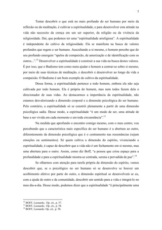 7

           Tentar descobrir o que está no mais profundo do ser humano por meio da
reflexão ou da meditação, é cultivar a espiritualidade, e para desenvolver esta atitude na
vida não necessito da crença em um ser superior, da religião ou da vivência da
religiosidade. Daí, que podemos ter uma “espiritualidade arreligiosa”. A espiritualidade
é independente do cultivo da religiosidade. Ela se manifesta na busca de valores
profundos que regem o ser humano. Auscultando a si mesmo, o homem percebe que do
seu profundo emergem “apelos de compaixão, de amorização e de identificação com os
outros...”.12 Desenvolver a espiritualidade é construir a sua vida na busca destes valores.
É por isso, que o Budismo tem como meta ajudar o homem a centrar-se sobre si mesmo,
por meio de suas técnicas de meditação, e descobrir e desenvolver ao longo da vida a
compaixão. O Budismo é um bom exemplo do cultivo da espiritualidade.
           Dessa forma, a espiritualidade pertence a todo homem, embora ela não seja
cultivada por todo homem. Ela é própria do homem, mas nem todos fazem dela o
direcionador de suas vidas. Ao destacarmos a importância da espiritualidade, não
estamos desvalorizando a dimensão corporal e a dimensão psicológica do ser humano.
Pelo contrário, a espiritualidade só se constrói plenamente a partir de uma dimensão
psicológica sadia. Desse modo, a espiritualidade “é um modo de ser, uma atitude de
base a ser vivida em cada momento e em toda circunstância”.13
           Na medida que aprofundo o encontro comigo mesmo, com o meu centro, vou
percebendo que a característica mais específica do ser humano é a abertura ao outro,
diferentemente da dimensão psicológica que é o centramento nas ressonâncias (sejam
emoções ou sentimentos). Só quem cultiva a dimensão do espírito, vivenciando a
espiritualidade, é capaz de descobrir que a vida não é um fechamento em si mesmo, mas
uma abertura para o outro. Assim, como diz Boff, “a pessoa que criou espaço para a
profundidade e para a espiritualidade mostra-se centrada, serena e pervadida de paz”.14
           Se olharmos com atenção para tarefa própria da dimensão do espírito, vamos
descobrir que, se o psicológico no ser humano só se desenvolve se houver um
acolhimento afetivo por parte do outro, a dimensão espiritual se desenvolverá se eu,
com a ajuda do outro e da comunidade, descobrir um sentido para a vida e integrá-lo no
meu dia-a-dia. Desse modo, podemos dizer que a espiritualidade “é principalmente uma



12
   BOFF, Leonardo, Op. cit., p. 57.
13
   BOFF, Leonardo, Op. cit., p. 58.
14
   BOFF, Leonardo. Op. cit., p. 58.
 