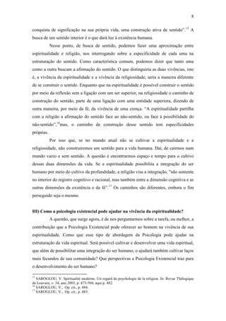 8

conquista de significação na sua própria vida, uma construção ativa de sentido”.15 A
busca de um sentido interior é o que dará luz à existência humana.
            Nesse ponto, de busca de sentido, podemos fazer uma aproximação entre
espiritualidade e religião, nos interrogando sobre a especificidade de cada uma na
estruturação do sentido. Como característica comum, podemos dizer que tanto uma
como a outra buscam a afirmação do sentido. O que distinguiria as duas vivências, isto
é, a vivência da espiritualidade e a vivência da religiosidade, seria a maneira diferente
de se construir o sentido. Enquanto que na espiritualidade é possível construir o sentido
por meio da reflexão sem a ligação com um ser superior, na religiosidade o caminho de
construção do sentido, parte de uma ligação com uma entidade superiora, dizendo de
outra maneira, por meio da fé, da vivência de uma crença. “A espiritualidade partilha
com a religião a afirmação do sentido face ao não-sentido, ou face à possibilidade do
não-sentido”,16mas, o caminho de construção desse sentido tem especificidades
próprias.
            Por isso que, se no mundo atual não se cultivar a espiritualidade e a
religiosidade, não construiremos um sentido para a vida humana. Daí, de cairmos num
mundo vazio e sem sentido. A questão é encontrarmos espaço e tempo para o cultivo
dessas duas dimensões da vida. Se a espiritualidade possibilita a integração do ser
humano por meio do cultivo da profundidade, a religião visa a integração, "não somente
no interior do registro cognitivo e racional, mas também entre a dimensão cognitiva e as
outras dimensões da existência e da fé”.17 Os caminhos são diferentes, embora o fim
perseguido seja o mesmo.


III) Como a psicologia existencial pode ajudar na vivência da espiritualidade?
            A questão, que surge agora, é de nos perguntarmos sobre a tarefa, ou melhor, a
contribuição que a Psicologia Existencial pode oferecer ao homem na vivência de sua
espiritualidade. Como que esse tipo de abordagem da Psicologia pode ajudar na
estruturação da vida espiritual. Será possível cultivar e desenvolver uma vida espiritual,
que além de possibilitar uma integração do ser humano, o ajudará também cultivar laços
mais fecundos de sua comunidade? Que perspectivas a Psicologia Existencial traz para
o desenvolvimento do ser humano?

15
   SAROGLOU, V. Spiritualité moderne. Un regard de psychologie de la religion. In: Revue Thélogique
de Louvain, v. 34, ano 2003, p. 473-504, aqui p. 482.
16
   SAROGLOU, V., Op. cit., p. 484.
17
   SAROGLOU, V., Op. cit., p. 483.
 
