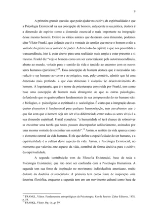 9

          A primeira grande questão, que pode ajudar no cultivo da espiritualidade e que
a Psicologia Existencial na sua concepção de homem, subjacente à sua prática, destaca é
a dimensão do espírito como a dimensão essencial e mais importante na integração
desse mesmo homem. Dentre os vários autores que destacam essa dimensão, podemos
citar Viktor Frankl, que defende que é a vontade de sentido que move o homem e não a
vontade do prazer ou a vontade de poder. A dimensão do espírito é que nos possibilita a
transcendência, isto é, estar aberto para uma realidade mais ampla e estar presente a si
mesmo. Frankl diz “vejo o homem como um ser caracterizado pela autotranscendência,
aberto ao mundo, voltado para o sentido da vida e tendido ao encontro com os outros
seres humanos (parceiros)”18. Essa concepção de homem destaca que é necessário não
reduzir o ser humano ao corpo e ao psíquico, mas, pelo contrário, admitir que há uma
dimensão mais profunda, e que essa dimensão é essencial no desenvolvimento do
homem. A logoterapia, que é o nome da psicoterapia construída por Frankl, tem como
base uma concepção de homem mais abrangente do que as outras psicologias,
defendendo que os quatro pilares fundamentais de sua compreensão do ser humano são:
o biológico, o psicológico, o espiritual e o sociológico. É claro que a integração desses
quatro elementos é fundamental para qualquer harmonização, mas percebemos que o
que faz com que o homem seja um ser vivo diferenciado entre todos os seres vivos é a
sua dimensão espiritual. Frankl completa: “a humanidade só terá chance de sobreviver
se encontrar uma tarefa que todos possam desempenhar solidariamente, animados por
uma mesma vontade de encontrar um sentido”.19 Assim, o sentido da vida aparece como
o elemento central da vida humana. É ele que define a especificidade do ser humano, e a
espiritualidade é o cultivo deste aspecto da vida. Assim, a Psicologia Existencial, no
momento que valoriza este aspecto da vida, contribui de forma decisiva para o cultivo
da espiritualidade.
          A segunda contribuição vem da Filosofia Existencial, base de toda a
Psicologia Existencial, que não deve ser confundia com a Psicologia Humanista. A
segunda tem sua fonte de inspiração no movimento individualista americano, muito
distinto da doutrina existencialista. A primeira tem como fonte de inspiração uma
doutrina filosófica, enquanto a segunda tem em um movimento cultural como base de



18
   FRANKL, Viktor. Fundamentos antropológicos da Psicoterapia. Rio de Janeiro: Zahar Editores, 1978,
p. 58.
19
   FRANKL, Viktor. Op. cit., p. 59.
 