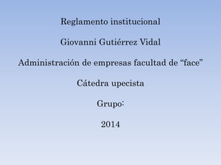 Reglamento institucional 
Giovanni Gutiérrez Vidal 
Administración de empresas facultad de “face” 
Cátedra upecista 
Grupo: 
2014 
 