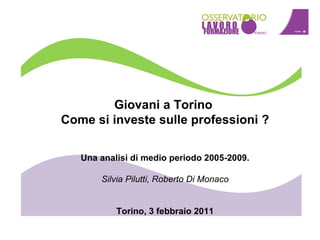 Giovani a Torino  Come si investe sulle professioni ? Una analisi di medio periodo 2005-2009. Silvia Pilutti, Roberto Di Monaco Torino, 3 febbraio 2011 