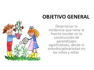OBJETIVO GENERAL
       Determinar la 
  incidencia que tiene la 
    huerta escolar en la 
      construcción de 
       aprendizajes 
  significativos, desde la 
 interdisciplinariedad en 
     los niños y niñas 
 