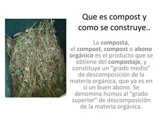 Que es compost y
   como se construye..
         La composta,
el compost, compost o abono
orgánico es el producto que se
  obtiene del compostaje, y
 constituye un "grado medio"
   de descomposición de la
materia orgánica, que ya es en
     sí un buen abono. Se
  denomina humus al "grado
 superior" de descomposición
    de la materia orgánica.
 