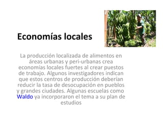 Economías locales
  La producción localizada de alimentos en
      áreas urbanas y peri-urbanas crea
 economías locales fuertes al crear puestos
 de trabajo. Algunos investigadores indican
 que estos centros de producción deberían
reducir la tasa de desocupación en pueblos
y grandes ciudades. Algunas escuelas como
Waldo ya incorporaron el tema a su plan de
                  estudios
 