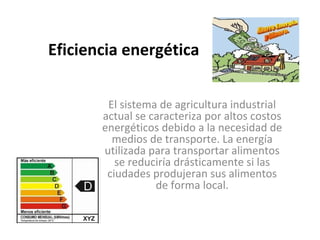 Eficiencia energética

        El sistema de agricultura industrial
       actual se caracteriza por altos costos
       energéticos debido a la necesidad de
         medios de transporte. La energía
       utilizada para transportar alimentos
          se reduciría drásticamente si las
        ciudades produjeran sus alimentos
                  de forma local.
 