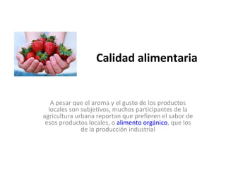 Calidad alimentaria


   A pesar que el aroma y el gusto de los productos
  locales son subjetivos, muchos participantes de la
agricultura urbana reportan que prefieren el sabor de
 esos productos locales, o alimento orgánico, que los
              de la producción industrial
 