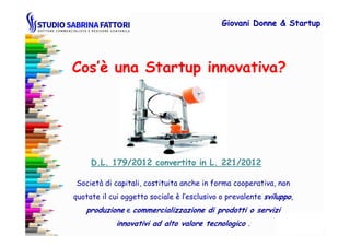 Cos’è una Startup innovativa?
Giovani DonneGiovani Donne & Startup& Startup
Società di capitali, costituita anche in forma cooperativa, non
quotate il cui oggetto sociale è l’esclusivo o prevalente sviluppo,
produzione e commercializzazione di prodotti o servizi
innovativi ad alto valore tecnologico .
D.L. 179/2012 convertito in L. 221/2012D.L. 179/2012 convertito in L. 221/2012
 