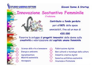 Innovazione Sostantivo Femminile
2°edizione
Contributo a fondo perdutoContributo a fondo perduto
pari all’80%80% delle spese
ammissibili, fino ad un max di
€€20.00020.000
Giovani DonneGiovani Donne & Startup& Startup
Favorire lo sviluppo di progetti innovativiprogetti innovativi delle donne sulla
creativitàcreatività e valorizzazione del capitale umano femminilecapitale umano femminile
€€20.00020.000
Scienze della vita e benessere
Energia e ambiente Beni culturali e tecnologie della cultura
Agroalimentare
Fabbricazione digitale
Industrie creative digitali
Mobilità sostenibile Domotica ed Edilizia sostenibile
Sicurezza e ProtezioneAerospazio
 