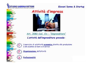 Attività d’impresa
Giovani DonneGiovani Donne & Startup& Startup
Art. 2082 Cod. CivArt. 2082 Cod. Civ –– “Imprenditore”“Imprenditore”
L’esercizio di un’attività economica diretta alla produzione
o allo scambio di beni e di servizi
Professionalità
Art. 2082 Cod. CivArt. 2082 Cod. Civ –– “Imprenditore”“Imprenditore”
L’attività dell’imprenditore prevede:L’attività dell’imprenditore prevede:
Organizzazione dell’attività
1
2
3
 