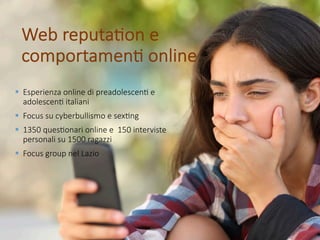 Web reputa*on e
comportamen* online
§ Esperienza online di preadolescen* e
adolescen* italiani
§ Focus su cyberbullismo e sex*ng
§ 1350 ques*onari online e 150 interviste
personali su 1500 ragazzi
§ Focus group nel Lazio
 