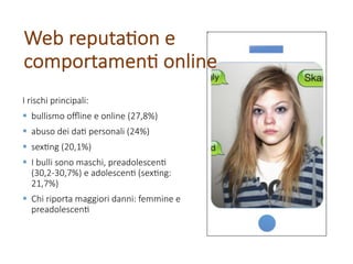 I rischi principali:
§ bullismo oﬄine e online (27,8%)
§ abuso dei da; personali (24%)
§ sex;ng (20,1%)
§ I bulli sono maschi, preadolescen;
(30,2-30,7%) e adolescen; (sex;ng:
21,7%)
§ Chi riporta maggiori danni: femmine e
preadolescen;
Web reputa;on e
comportamen; online
 