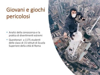 Giovani e giochi
pericolosi
§ Analisi della conoscenza e la
pra3ca di diver3men3 estremi
§ Ques3onari a 1175 studen3
delle classi di 15 Is3tu3 di Scuola
Superiore della ci=à di Roma
 
