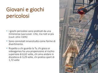 § I giochi pericolosi sono pra/ca/ da una
minoranza (spericola/: 13%), ma no/ ai più
(cau/: oltre il 60%)
§ Sono connota/ innanzitu@o come forme di
diver/mento.
§ Rispe@o a chi guarda la Tv, chi gioca ai
videogames ha una propensione al rischio
superiore di 6,62 volte, chi ama andare in
discoteca di 3,29 volte, chi pra/ca sport di
1,72 volte
Giovani e giochi
pericolosi
 