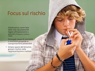 Focus sul rischio
§ Adolescenza come fase
della vita naturalmente
legata all’esposizione a
pericoli (Choquet e Ledoux,
1994)
§ Principali cause di mortalità
o morbilità giovanile in
comportamenE prevenibili
§ Ampio spazio del binomio
giovani-rischio nella
rappresentazione mediale
 