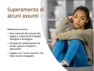 Adolescenza come:
§ Fase naturale del ciclo di vita,
legata a momen6 di sviluppo
biologico e ﬁsiologico.
§ Periodo di cambiamento che
rende i giovani instabili e
spericola6
§ Legata a un "io pre-sociale» che
deve essere sviluppato
Superamento di
alcuni assunti
 