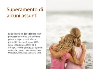 La costruzione dell'iden1tà è un
processo con1nuo che avviene
prima e dopo la cosidde8a
gioventù (Hockney & James, 1993;
Jenks, 1996 ; Jenkins, 1996) ed è
inﬂuenzato dal contesto sociale e
culturale (James, 1993; Jenkins, 1996;
Miles et al., 1998; Mac An Ghail's, 1994).
Superamento di
alcuni assun1
 