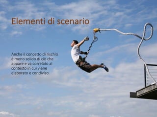 Anche il conce*o di rischio
è meno solido di ciò che
appare e va correlato al
contesto in cui viene
elaborato e condiviso.
Elementi di scenario
 