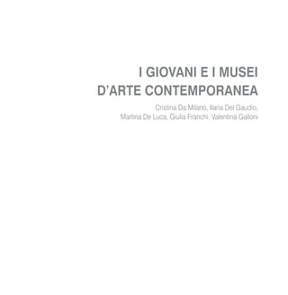 I GIOVANI E I MUSEI
D’ARTE CONTEMPORANEA
Cristina Da Milano, Ilaria Del Gaudio,
Martina De Luca, Giulia Franchi, Valentina Galloni
 