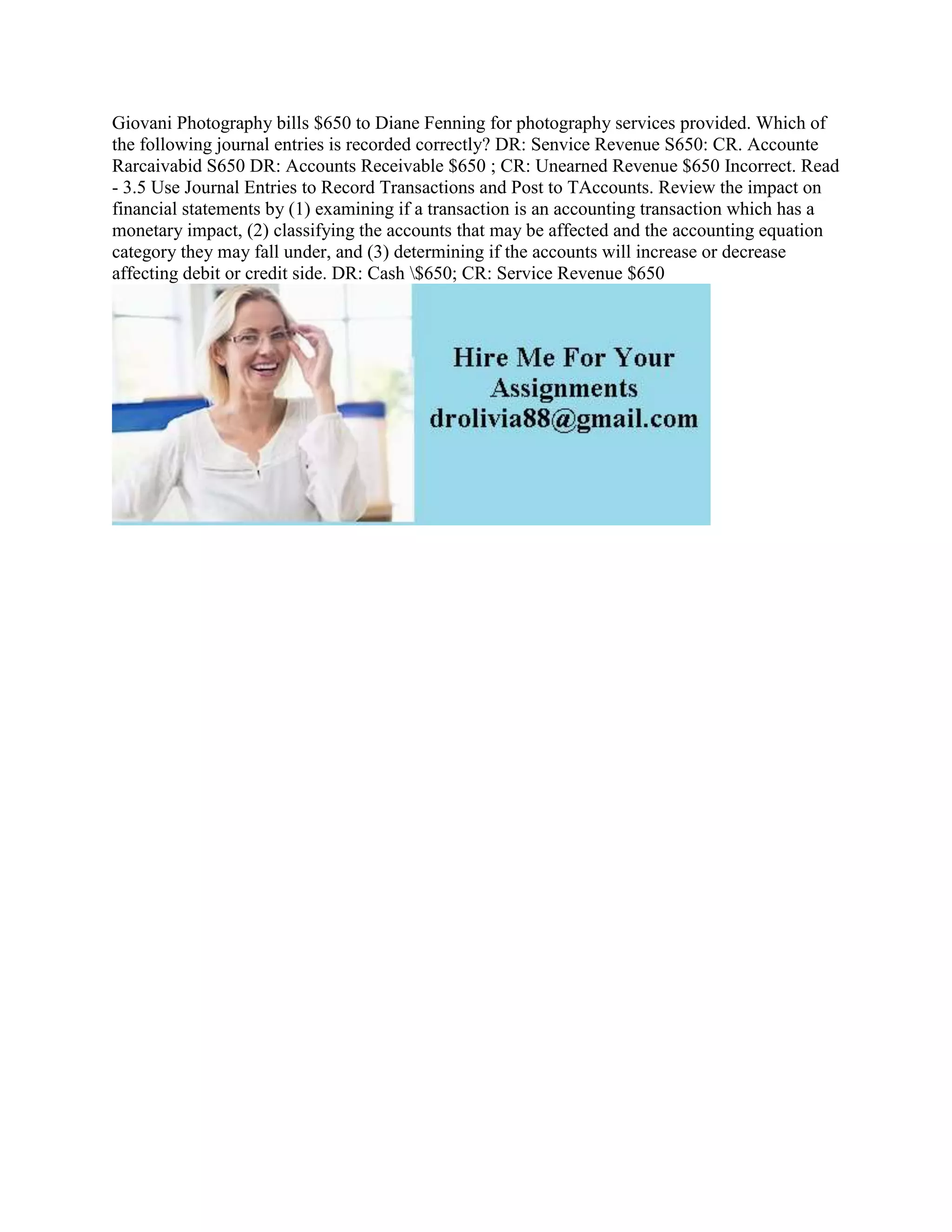 Giovani Photography bills $650 to Diane Fenning for photography services provided. Which of
the following journal entries is recorded correctly? DR: Senvice Revenue S650: CR. Accounte
Rarcaivabid S650 DR: Accounts Receivable $650 ; CR: Unearned Revenue $650 Incorrect. Read
- 3.5 Use Journal Entries to Record Transactions and Post to TAccounts. Review the impact on
financial statements by (1) examining if a transaction is an accounting transaction which has a
monetary impact, (2) classifying the accounts that may be affected and the accounting equation
category they may fall under, and (3) determining if the accounts will increase or decrease
affecting debit or credit side. DR: Cash $650; CR: Service Revenue $650