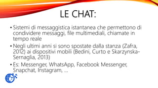 LE CHAT:
• Sistemi di messaggistica istantanea che permettono di
condividere messaggi, file multimediali, chiamate in
tempo reale
• Negli ultimi anni si sono spostate dalla stanza (Zafra,
2012) ai dispositivi mobili (Bedini, Curto e Skarzynska-
Sernaglia, 2013)
• Es: Messenger, WhatsApp, Facebook Messenger,
Snapchat, Instagram, …
 
