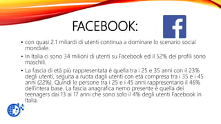 FACEBOOK:
• con quasi 2.1 miliardi di utenti continua a dominare lo scenario social
mondiale.
• In Italia ci sono 34 milioni di utenti su Facebook ed il 52% dei profili sono
maschili.
• La fascia di età più rappresentata è quella tra i 25 e 35 anni con il 23%
degli utenti, seguita a ruota dagli utenti con età compresa tra i 35 e i 45
anni (22%). Quindi le persone tra i 25 e i 45 anni rappresentano il 46%
dell’intera base. La fascia anagrafica nemo presente è quella dei
teenagers dai 13 ai 17 anni che sono solo il 4% degli utenti Facebook in
Italia.
 