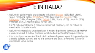 E IN ITALIA?
• Nel 2018 il social media più utilizzato in Italia è Youtube (62% degli utenti),
segue Facebook (60%), WhatsApp (59%), Facebook Messenger (39%),
Instagram (33%), Google+ (25%), Twitter (23%), Skype (21%), Linkedin (18%),
Pinterest (15%), Snapchat (9%), Tumblr (8%).
• Il 73% della popolazione è online (43 milioni di persone), con 34 milioni di
utenti attivi sui social media.
• Nel 2017 si è registrata una crescita di 4 milioni di persone connesse ad internet
e una crescita di 3 milioni di utenti social media rispetto all’anno precedente.
• Il tempo di permanenza online è di circa 6 ore al giorno (quasi il doppio rispetto
a quello passato davanti alla tv) e di queste 6 ore quasi 2 vengono trascorse
utilizzando social media.
 