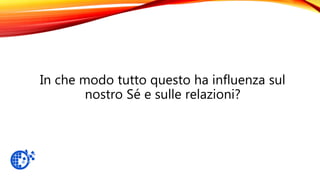 In che modo tutto questo ha influenza sul
nostro Sé e sulle relazioni?
 