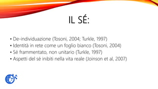 IL SÉ:
• De-individuazione (Tosoni, 2004; Turkle, 1997)
• Identità in rete come un foglio bianco (Tosoni, 2004)
• Sé frammentato, non unitario (Turkle, 1997)
• Aspetti del sé inibiti nella vita reale (Joinson et al, 2007)
 