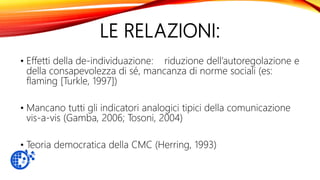LE RELAZIONI:
• Effetti della de-individuazione: riduzione dell’autoregolazione e
della consapevolezza di sé, mancanza di norme sociali (es:
flaming [Turkle, 1997])
• Mancano tutti gli indicatori analogici tipici della comunicazione
vis-a-vis (Gamba, 2006; Tosoni, 2004)
• Teoria democratica della CMC (Herring, 1993)
 