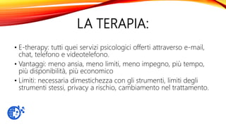 LA TERAPIA:
• E-therapy: tutti quei servizi psicologici offerti attraverso e-mail,
chat, telefono e videotelefono.
• Vantaggi: meno ansia, meno limiti, meno impegno, più tempo,
più disponibilità, più economico
• Limiti: necessaria dimestichezza con gli strumenti, limiti degli
strumenti stessi, privacy a rischio, cambiamento nel trattamento.
 