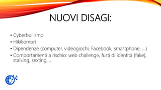 NUOVI DISAGI:
• Cyberbullismo
• Hikikomori
• Dipendenze (computer, videogiochi, Facebook, smartphone, …)
• Comportamenti a rischio: web challenge, furti di identità (fake),
stalking, sexting, …
 