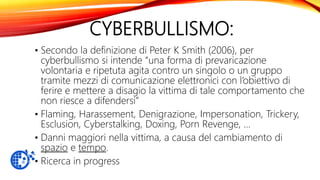 CYBERBULLISMO:
• Secondo la definizione di Peter K Smith (2006), per
cyberbullismo si intende “una forma di prevaricazione
volontaria e ripetuta agita contro un singolo o un gruppo
tramite mezzi di comunicazione elettronici con l’obiettivo di
ferire e mettere a disagio la vittima di tale comportamento che
non riesce a difendersi”
• Flaming, Harassement, Denigrazione, Impersonation, Trickery,
Esclusion, Cyberstalking, Doxing, Porn Revenge, …
• Danni maggiori nella vittima, a causa del cambiamento di
spazio e tempo.
• Ricerca in progress
 