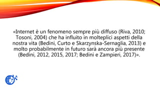 «Internet è un fenomeno sempre più diffuso (Riva, 2010;
Tosoni, 2004) che ha influito in molteplici aspetti della
nostra vita (Bedini, Curto e Skarzynska-Sernaglia, 2013) e
molto probabilmente in futuro sarà ancora più presente
(Bedini, 2012, 2015, 2017; Bedini e Zampieri, 2017)».
 