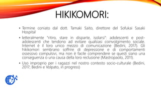HIKIKOMORI:
• Termine coniato dal dott. Tamaki Saito, direttore del Sofukai Sasaki
Hospital
• letteralmente “ritiro, stare in disparte, isolarsi”: adolescenti e post-
adolescenti che tendono ad evitare qualsiasi coinvolgimento sociale.
Internet è il loro unico mezzo di comunicazione (Bedini, 2017). Gli
hikikomori sembrano soffrire di depressione e di comportamenti
ossessivo compulsivi, ma non è facile comprendere se questi siano una
conseguenza o una causa della loro reclusione (Mastropaolo, 2011).
• Uso improprio per i ragazzi nel nostro contesto socio-culturale (Bedini,
2017; Bedini e Volpato, in progress)
 