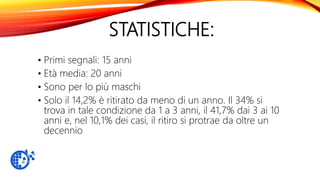 STATISTICHE:
• Primi segnali: 15 anni
• Età media: 20 anni
• Sono per lo più maschi
• Solo il 14,2% è ritirato da meno di un anno. Il 34% si
trova in tale condizione da 1 a 3 anni, il 41,7% dai 3 ai 10
anni e, nel 10,1% dei casi, il ritiro si protrae da oltre un
decennio
 