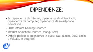 DIPENDENZE:
• Es: dipendenza da Internet, dipendenza da videogiochi,
dipendenza da computer, dipendenza da smartphone,
nomofobia, …
• 2014: Internet Gaming Disorder
• Internet Addiction Disorder (Young, 1998)
• Difficile parlare di dipendenza in questi casi! (Bedini, 2017; Bedini
e Volpato, in progress)
 